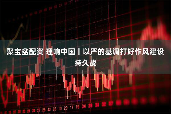 聚宝盆配资 理响中国丨以严的基调打好作风建设持久战