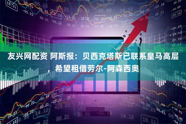 友兴网配资 阿斯报：贝西克塔斯已联系皇马高层，希望租借劳尔-阿森西奥