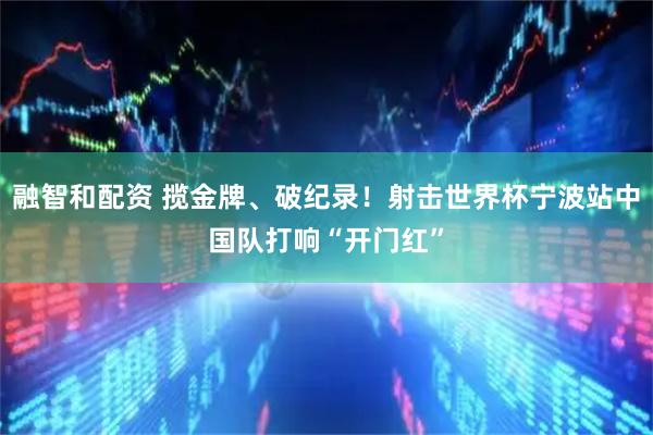 融智和配资 揽金牌、破纪录！射击世界杯宁波站中国队打响“开门红”