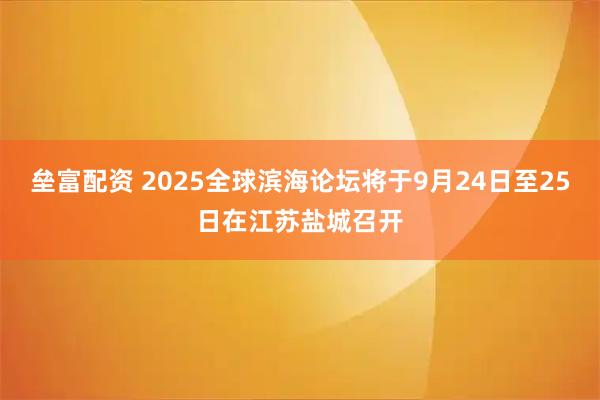 垒富配资 2025全球滨海论坛将于9月24日至25日在江苏盐城召开