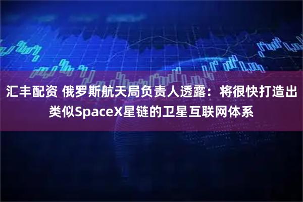 汇丰配资 俄罗斯航天局负责人透露：将很快打造出类似SpaceX星链的卫星互联网体系