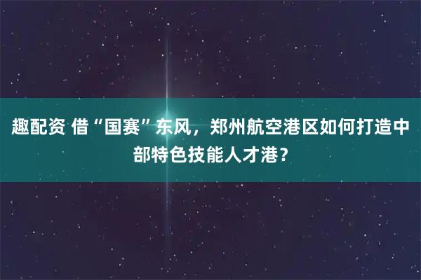 趣配资 借“国赛”东风，郑州航空港区如何打造中部特色技能人才港？