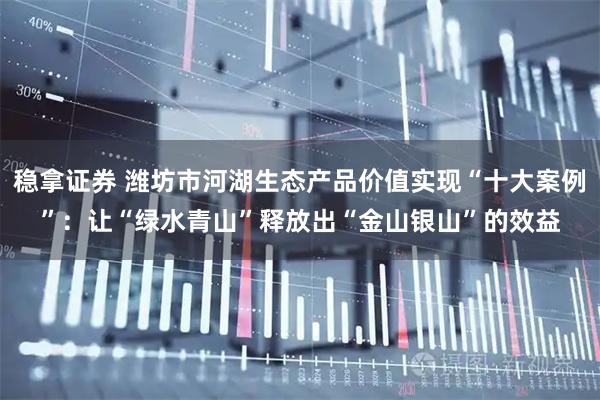 稳拿证券 潍坊市河湖生态产品价值实现“十大案例”：让“绿水青山”释放出“金山银山”的效益