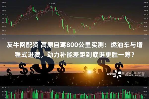 友牛网配资 高原自驾800公里实测：燃油车与增程式进藏，动力补能差距到底谁更胜一筹？
