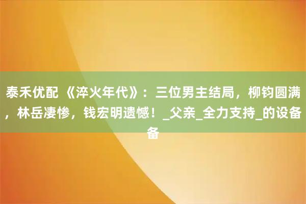 泰禾优配 《淬火年代》：三位男主结局，柳钧圆满，林岳凄惨，钱宏明遗憾！_父亲_全力支持_的设备