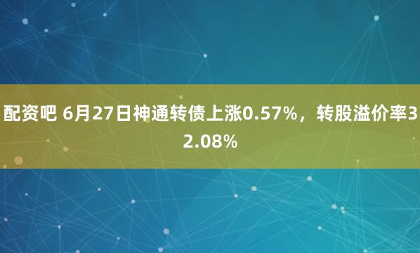 配资吧 6月27日神通转债上涨0.57%，转股溢价率32.08%