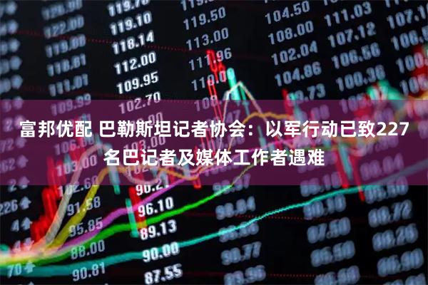 富邦优配 巴勒斯坦记者协会：以军行动已致227名巴记者及媒体工作者遇难