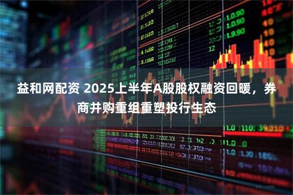 益和网配资 2025上半年A股股权融资回暖，券商并购重组重塑投行生态