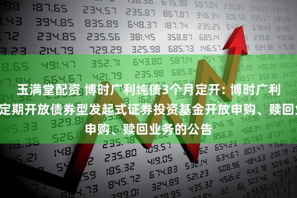 玉满堂配资 博时广利纯债3个月定开: 博时广利纯债3个月定期开放债券型发起式证券投资基金开放申购、赎回业务的公告