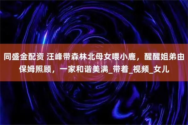 同盛金配资 汪峰带森林北母女喂小鹿，醒醒姐弟由保姆照顾，一家和谐美满_带着_视频_女儿