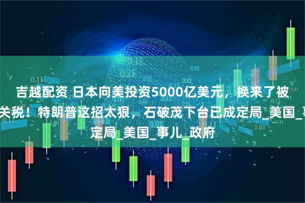 吉越配资 日本向美投资5000亿美元，换来了被征收15%关税！特朗普这招太狠，石破茂下台已成定局_美国_事儿_政府