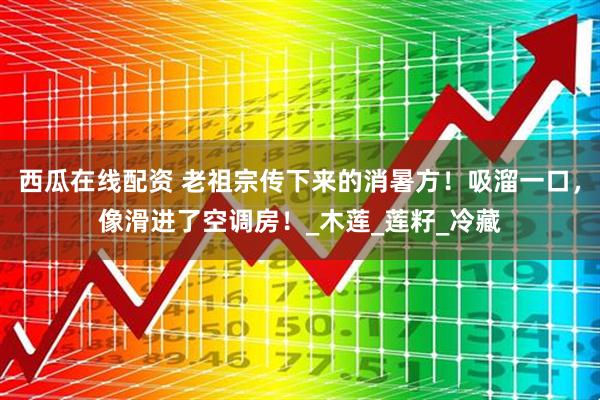 西瓜在线配资 老祖宗传下来的消暑方！吸溜一口，像滑进了空调房！_木莲_莲籽_冷藏