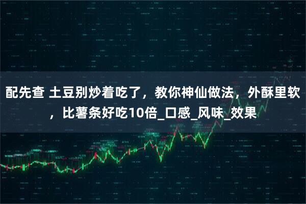 配先查 土豆别炒着吃了，教你神仙做法，外酥里软，比薯条好吃10倍_口感_风味_效果