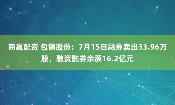 商赢配资 包钢股份：7月15日融券卖出33.96万股，融资融券余额16.2亿元