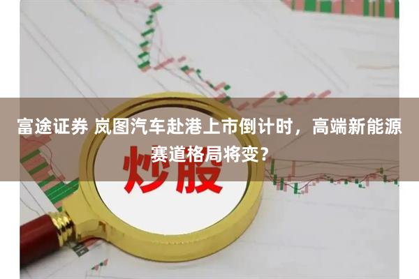 富途证券 岚图汽车赴港上市倒计时，高端新能源赛道格局将变？