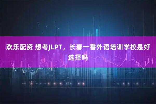 欢乐配资 想考JLPT，长春一番外语培训学校是好选择吗