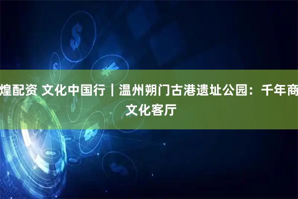 七煌配资 文化中国行｜温州朔门古港遗址公园：千年商港 文化客厅