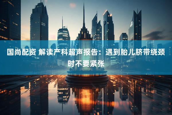 国尚配资 解读产科超声报告：遇到胎儿脐带绕颈时不要紧张